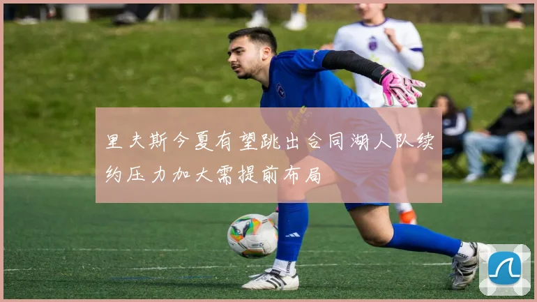 里夫斯今夏有望跳出合同湖人队续约压力加大需提前布局